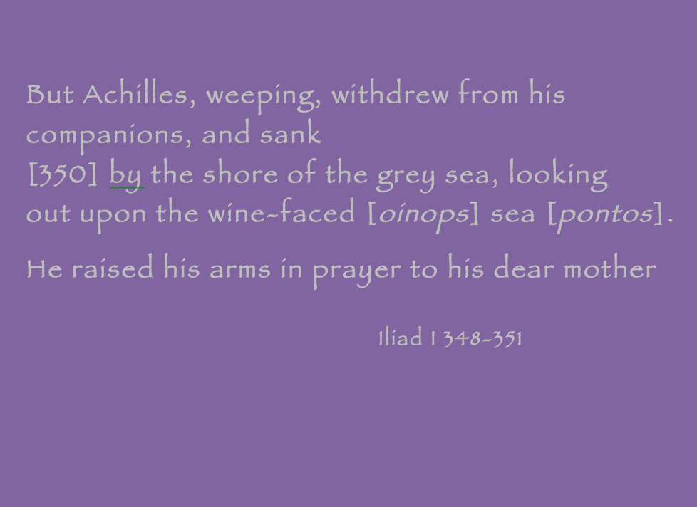 Quotation: "But Achilles, weeping, withdrew from his companions, and sank by the shore of the grey sea, looking out upon the wine-faced [oinops] sea [pontos]. He raised his arms in prayer to his dear mother." Iliad 1.348–351