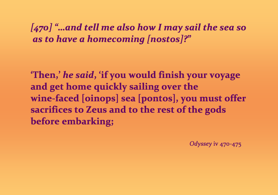 Quotation: "'and tell me also how I may sail the sea so as to have a homecoming [nostos]?' 'Then,' he said, if you would finish your voyage and get home quickly over the wine-faced [oinops] sea [pontos], you must offer sacrifices to Zeus and to the rest of the gods before embarking...'" Odyssey 4.70–475