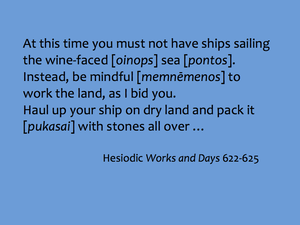 Quotation: "At this time you must not have ships sailing the wine-faced [oinops] sea [pontos]. Instead, be mindful [memnēmenos] to work the land, as I bid you. Haul your ship on dry land and pack it [pukasai] with stones all over..." Hesiodic Works and Days 622–625