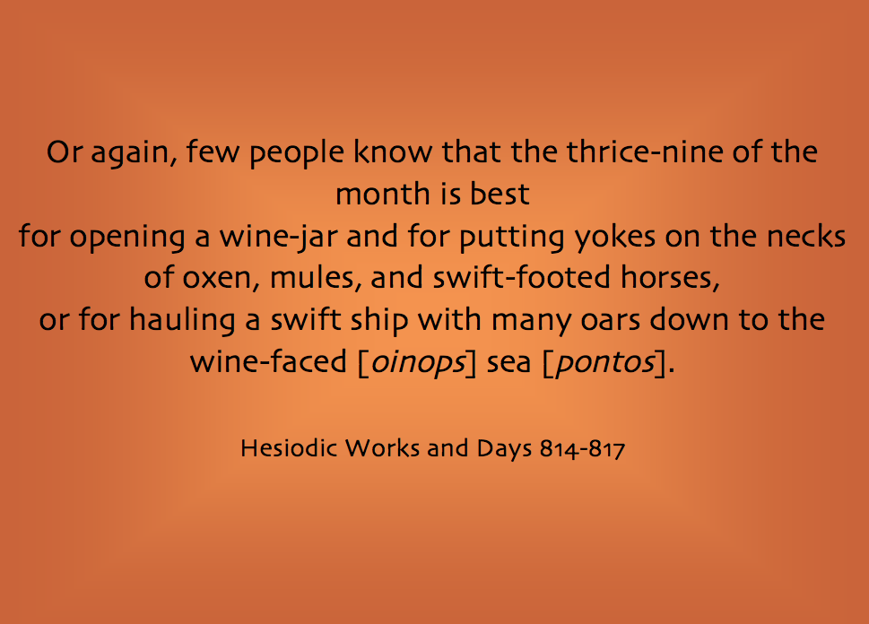 Quotation: "Or again, few people know that the thrice-nine of the month is best for opening a wine-jar and for putting yokes on the necks of oxen, mules, and swift-footed horses, or for hauling a swift ship with many oars down to the wine-faced [oinops] sea [pontos]." Hesiodic Works and Days 814–817