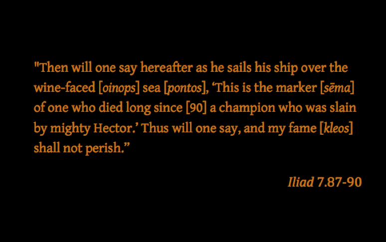 Quotation: "Then will one say hereafter as he sails his ship over the winefaced [oinops] sea [pontos], 'This is the marker [sēma] of one who died long since, a champion who was slain by mighty Hector.' Thus will one say, and my fame [kleos] shall not perish." Iliad 7.87–90